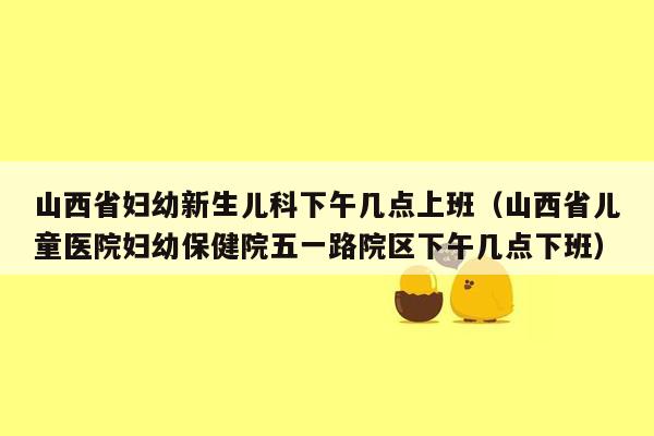 山西省妇幼新生儿科下午几点上班（山西省儿童医院妇幼保健院五一路院区下午几点下班）