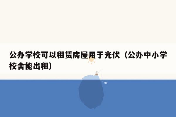 公办学校可以租赁房屋用于光伏（公办中小学校舍能出租）