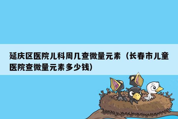 延庆区医院儿科周几查微量元素（长春市儿童医院查微量元素多少钱）