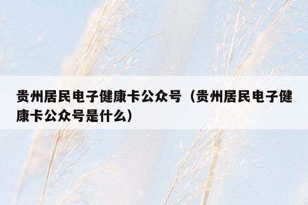 贵州居民电子健康卡公众号（贵州居民电子健康卡公众号是什么）