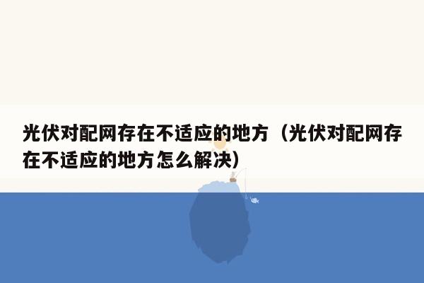 光伏对配网存在不适应的地方（光伏对配网存在不适应的地方怎么解决）