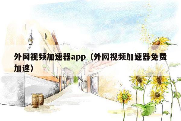 外网视频加速器app（外网视频加速器免费加速）