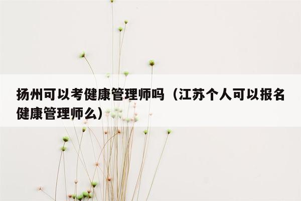 扬州可以考健康管理师吗（江苏个人可以报名健康管理师么）