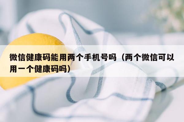 微信健康码能用两个手机号吗（两个微信可以用一个健康码吗）