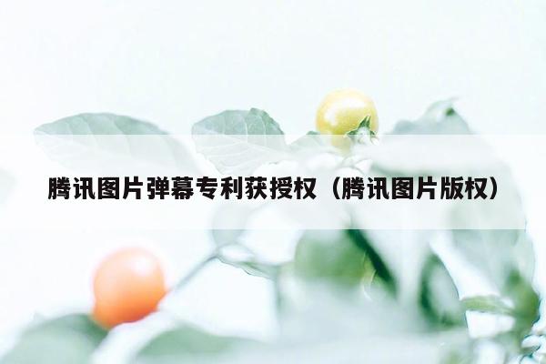 腾讯图片弹幕专利获授权（腾讯图片版权）