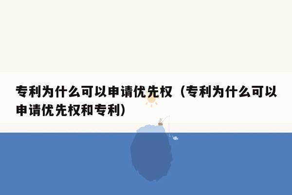 专利为什么可以申请优先权（专利为什么可以申请优先权和专利）