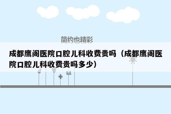 成都鹰阁医院口腔儿科收费贵吗（成都鹰阁医院口腔儿科收费贵吗多少）