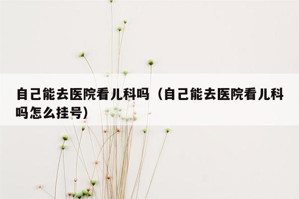 自己能去医院看儿科吗（自己能去医院看儿科吗怎么挂号）