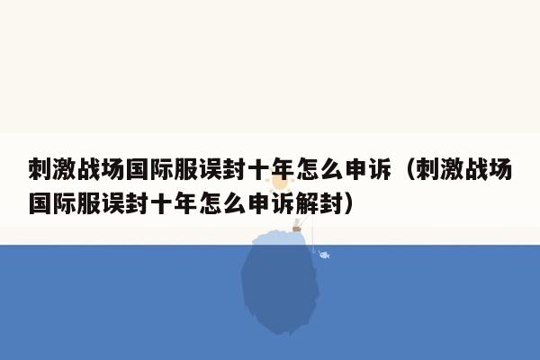 刺激战场国际服误封十年怎么申诉（刺激战场国际服误封十年怎么申诉解封）