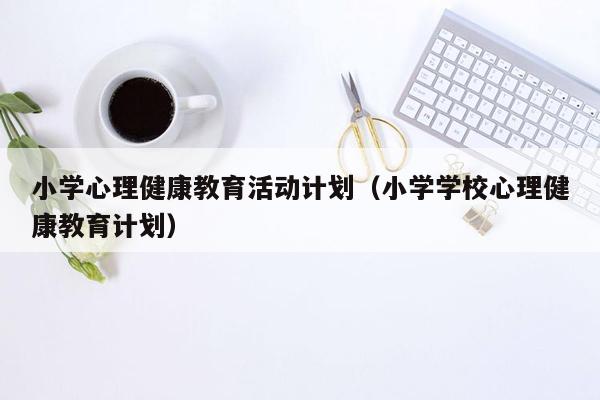 小学心理健康教育活动计划（小学学校心理健康教育计划）