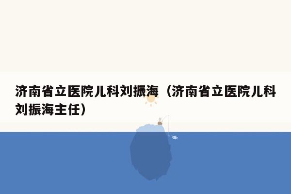 济南省立医院儿科刘振海（济南省立医院儿科刘振海主任）