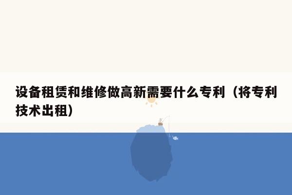 设备租赁和维修做高新需要什么专利（将专利技术出租）