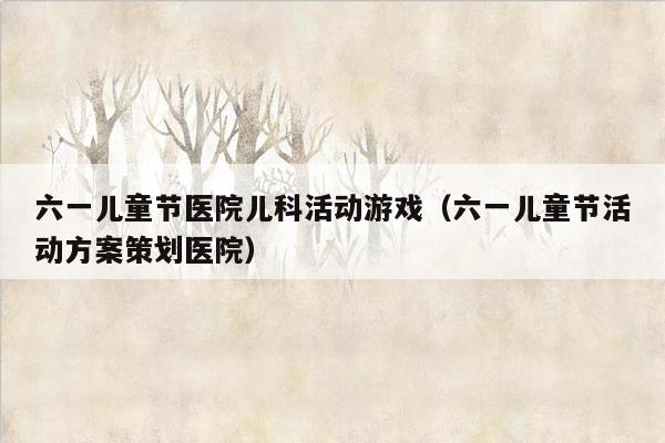 六一儿童节医院儿科活动游戏（六一儿童节活动方案策划医院）