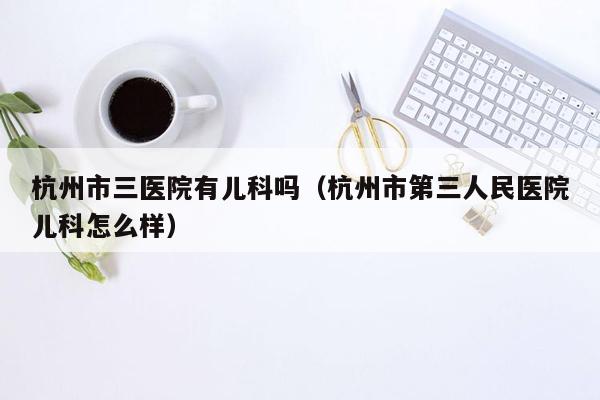 杭州市三医院有儿科吗（杭州市第三人民医院儿科怎么样）