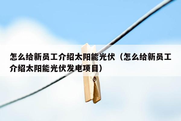 怎么给新员工介绍太阳能光伏（怎么给新员工介绍太阳能光伏发电项目）