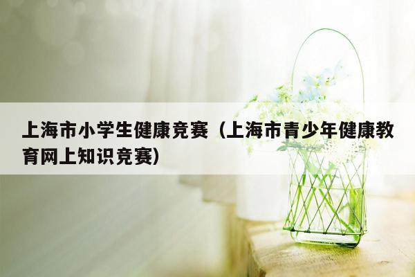 上海市小学生健康竞赛（上海市青少年健康教育网上知识竞赛）