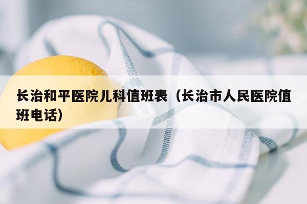 长治和平医院儿科值班表（长治市人民医院值班电话）