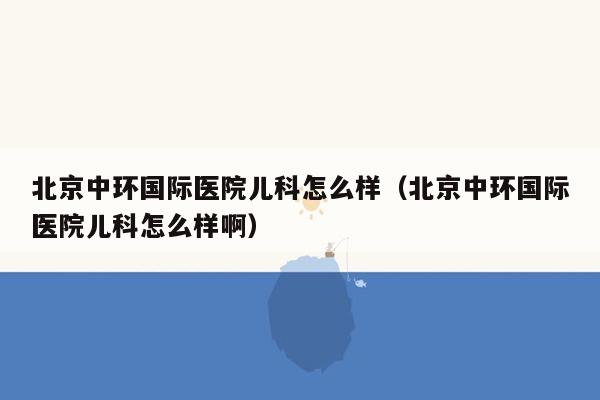 北京中环国际医院儿科怎么样（北京中环国际医院儿科怎么样啊）