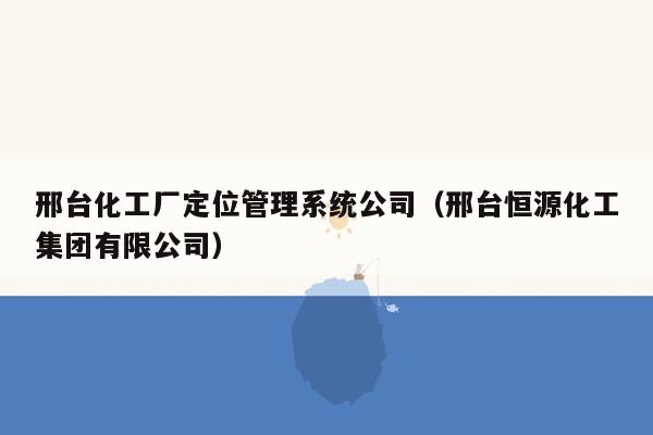 邢台化工厂定位管理系统公司（邢台恒源化工集团有限公司）