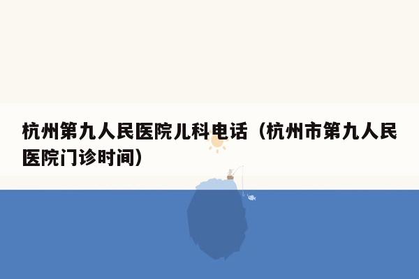 杭州第九人民医院儿科电话（杭州市第九人民医院门诊时间）