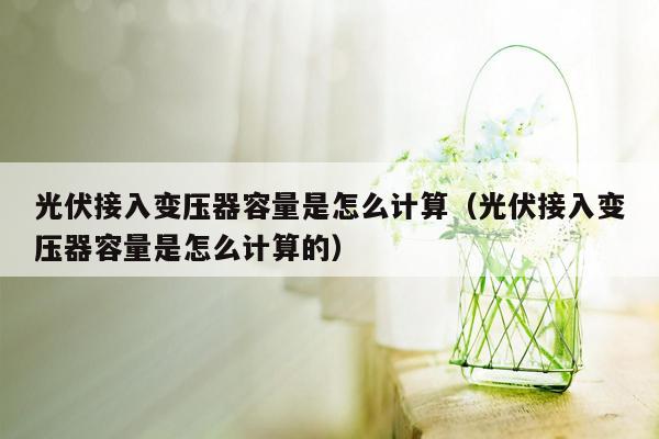 光伏接入变压器容量是怎么计算（光伏接入变压器容量是怎么计算的）