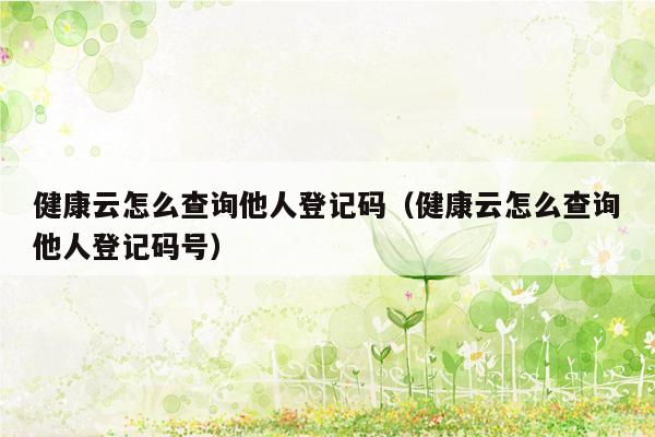 健康云怎么查询他人登记码（健康云怎么查询他人登记码号）