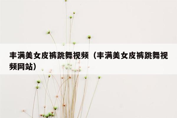 丰满美女皮裤跳舞视频（丰满美女皮裤跳舞视频网站）