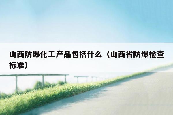 山西防爆化工产品包括什么（山西省防爆检查标准）