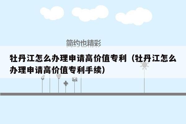 牡丹江怎么办理申请高价值专利（牡丹江怎么办理申请高价值专利手续）