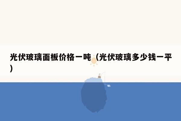 光伏玻璃面板价格一吨（光伏玻璃多少钱一平）