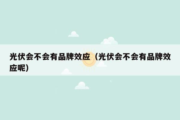 光伏会不会有品牌效应（光伏会不会有品牌效应呢）