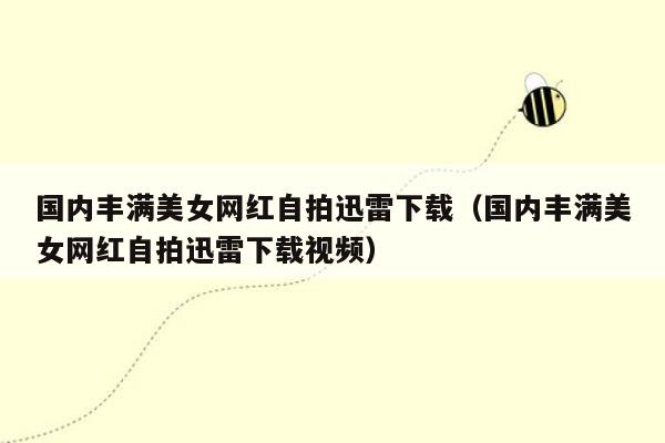 国内丰满美女网红自拍迅雷下载（国内丰满美女网红自拍迅雷下载视频）