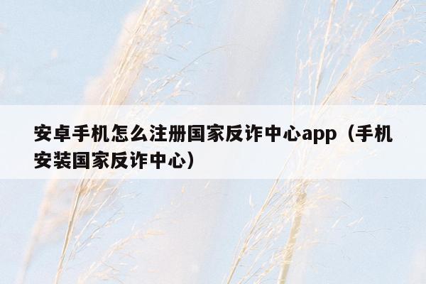 安卓手机怎么注册国家反诈中心app（手机安装国家反诈中心）