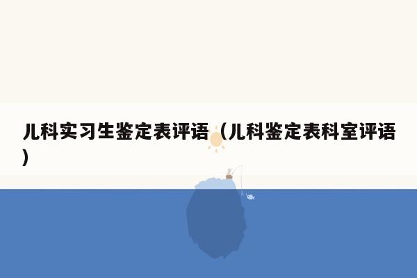 儿科实习生鉴定表评语（儿科鉴定表科室评语）