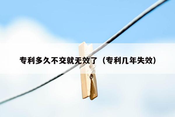 专利多久不交就无效了（专利几年失效）