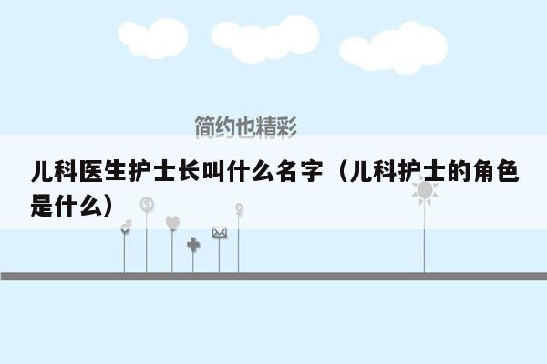 儿科医生护士长叫什么名字（儿科护士的角色是什么）