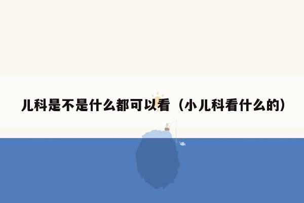 儿科是不是什么都可以看（小儿科看什么的）