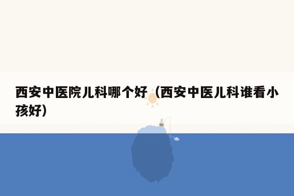 西安中医院儿科哪个好（西安中医儿科谁看小孩好）