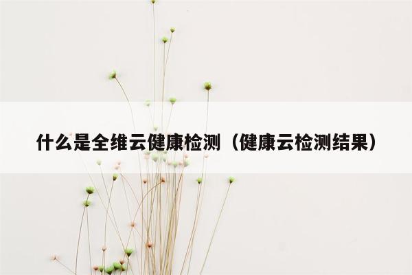 什么是全维云健康检测（健康云检测结果）