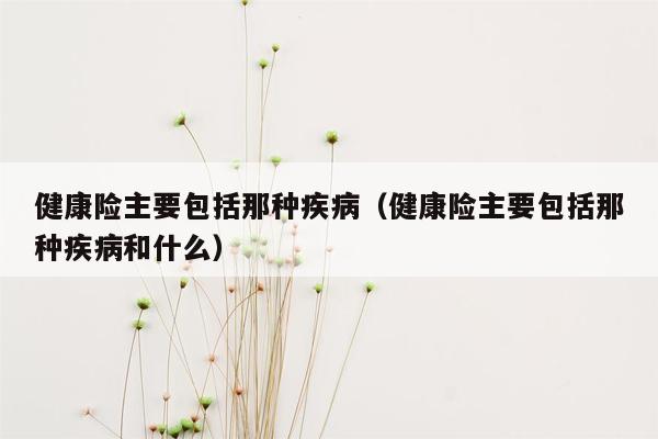 健康险主要包括那种疾病（健康险主要包括那种疾病和什么）