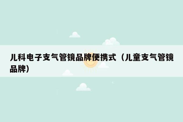 儿科电子支气管镜品牌便携式（儿童支气管镜品牌）