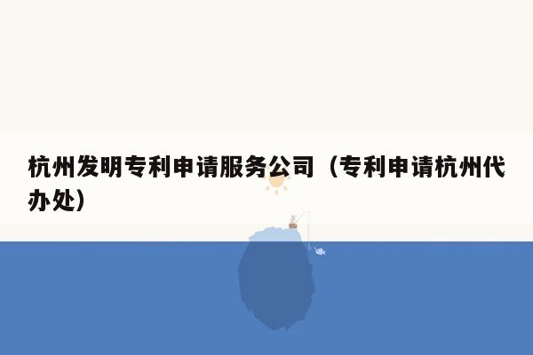 杭州发明专利申请服务公司（专利申请杭州代办处）