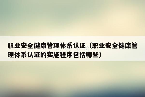 职业安全健康管理体系认证（职业安全健康管理体系认证的实施程序包括哪些）