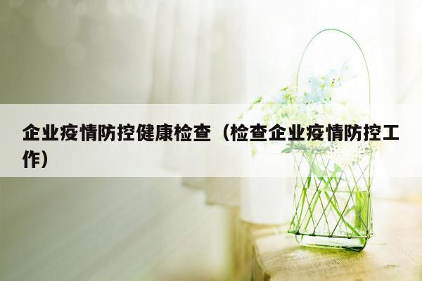 企业疫情防控健康检查（检查企业疫情防控工作）