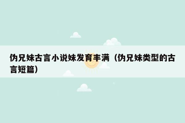 伪兄妹古言小说妹发育丰满（伪兄妹类型的古言短篇）