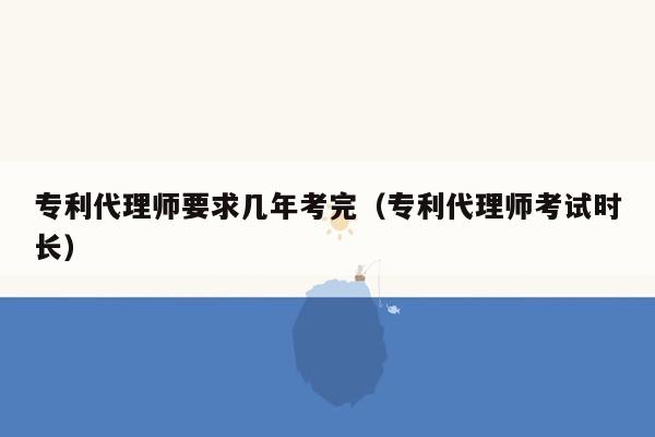 专利代理师要求几年考完（专利代理师考试时长）