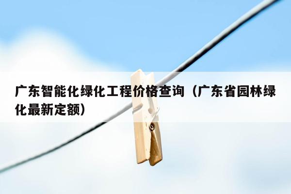 广东智能化绿化工程价格查询（广东省园林绿化最新定额）