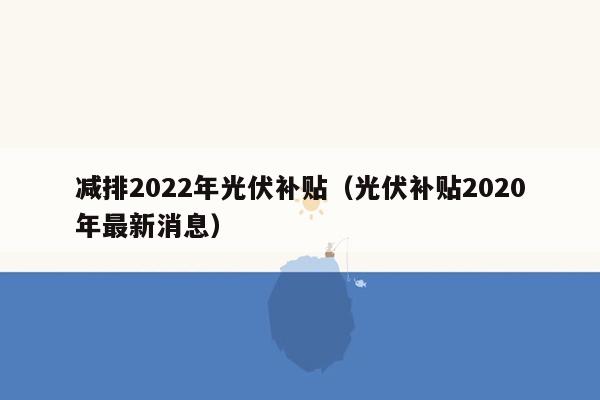 减排2022年光伏补贴（光伏补贴2020年最新消息）