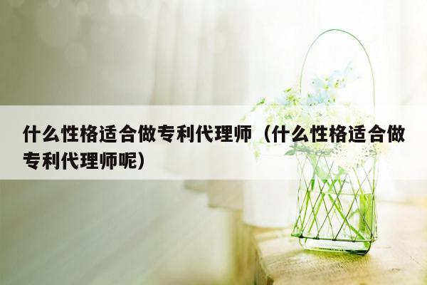 什么性格适合做专利代理师（什么性格适合做专利代理师呢）