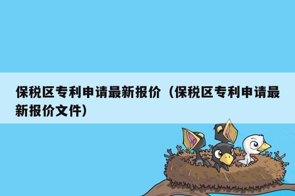 保税区专利申请最新报价（保税区专利申请最新报价文件）